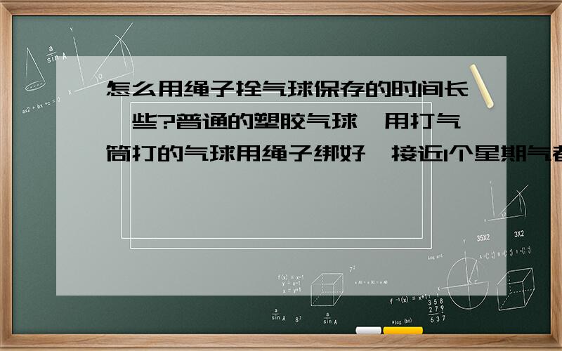 怎么用绳子拴气球保存的时间长一些?普通的塑胶气球,用打气筒打的气球用绳子绑好,接近1个星期气都没有跑多少,但是打的氢气球,同样的拴法,却一天不到气都快跑完了.我想知道为什么氢气