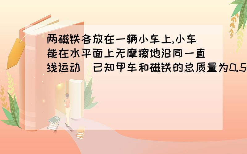 两磁铁各放在一辆小车上,小车能在水平面上无摩擦地沿同一直线运动．已知甲车和磁铁的总质量为0.5 kg,乙车和磁铁的总质量为1.0 kg.两磁铁的N极相对,使两车相向运动．某时刻甲车的速率为2