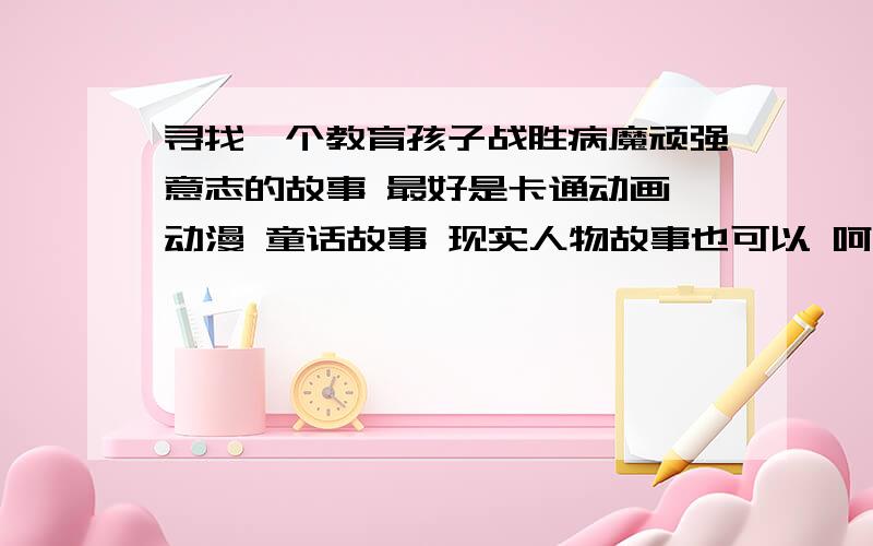 寻找一个教育孩子战胜病魔顽强意志的故事 最好是卡通动画 动漫 童话故事 现实人物故事也可以 呵呵 认识一个5岁可爱的小男孩 体弱多病 常咳嗽 常上医院 想找个故事激励他 陪伴他人生的