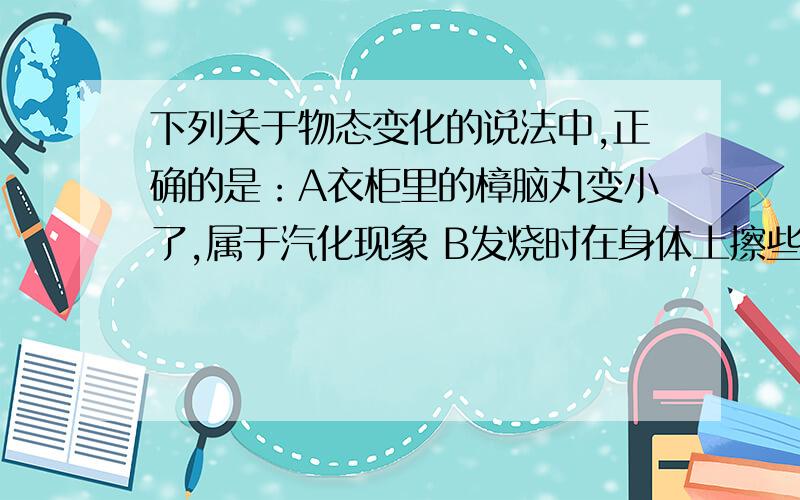 下列关于物态变化的说法中,正确的是：A衣柜里的樟脑丸变小了,属于汽化现象 B发烧时在身体上擦些酒精是因为酒精蒸发吸热C冬天,玻璃窗上冰花的形成属于凝华 D家庭电路短路时,保险丝烧断