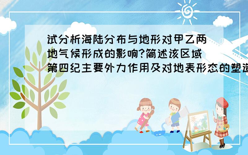 试分析海陆分布与地形对甲乙两地气候形成的影响?简述该区域第四纪主要外力作用及对地表形态的塑造....试分析海陆分布与地形对甲乙两地气候形成的影响?简述该区域第四纪主要外力作用