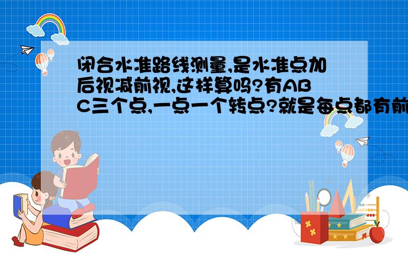 闭合水准路线测量,是水准点加后视减前视,这样算吗?有ABC三个点,一点一个转点?就是每点都有前视后...闭合水准路线测量,是水准点加后视减前视,这样算吗?有ABC三个点,一点一个转点?就是每点