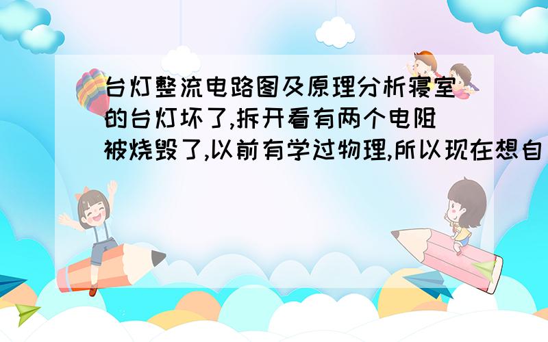 台灯整流电路图及原理分析寝室的台灯坏了,拆开看有两个电阻被烧毁了,以前有学过物理,所以现在想自己把它修好!但因为被烧焦了,色环已经不能识别了…… 但知道起而定功率是11W,电流是0.0