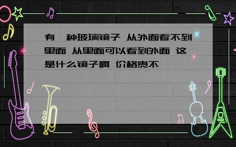 有一种玻璃镜子 从外面看不到里面 从里面可以看到外面 这是什么镜子啊 价格贵不