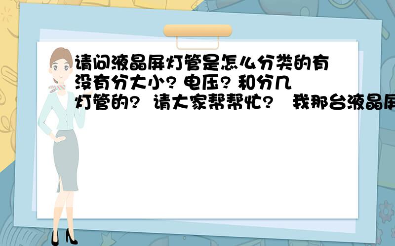 请问液晶屏灯管是怎么分类的有没有分大小? 电压? 和分几灯管的?  请大家帮帮忙?   我那台液晶屏灯管不亮,应该是灯管问题,还是高压条呢?