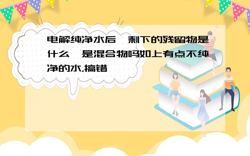 电解纯净水后,剩下的残留物是什么,是混合物吗如上有点不纯净的水，搞错