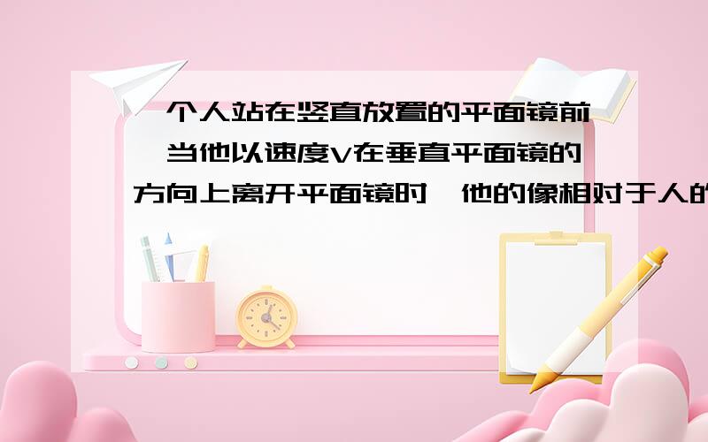 一个人站在竖直放置的平面镜前,当他以速度V在垂直平面镜的方向上离开平面镜时,他的像相对于人的速度是