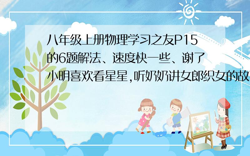 八年级上册物理学习之友P15的6题解法、速度快一些、谢了小明喜欢看星星,听奶奶讲女郎织女的故事.有一天晚上,小明突然想：星星为什么总是眨啊眨的?难道他们可以一会发光一回不发光?为