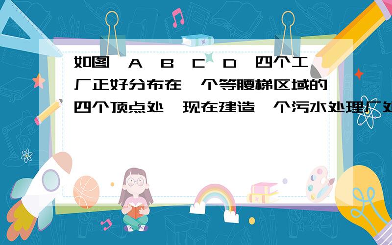 如图,A,B,C,D,四个工厂正好分布在一个等腰梯区域的四个顶点处,现在建造一个污水处理厂处理这四个工厂排出的污水,如果要求这个污水处理厂到底个工厂的距离相等 在图中画出工厂的位置 说