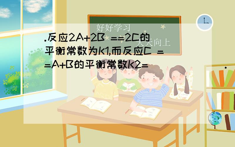 .反应2A+2B ==2C的平衡常数为K1,而反应C ==A+B的平衡常数K2=_______.