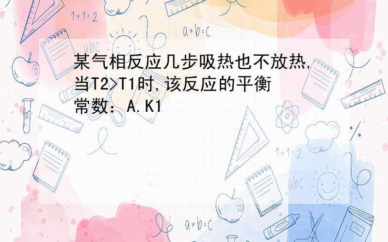 某气相反应几步吸热也不放热,当T2>T1时,该反应的平衡常数：A.K1