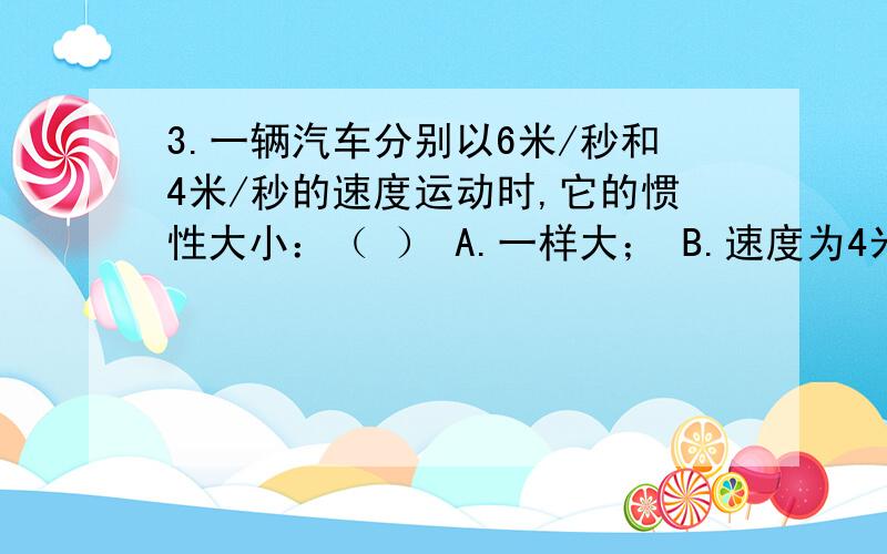 3.一辆汽车分别以6米/秒和4米/秒的速度运动时,它的惯性大小：（ ） A.一样大； B.速度为4米/秒时大；C为什么答案选D我选A