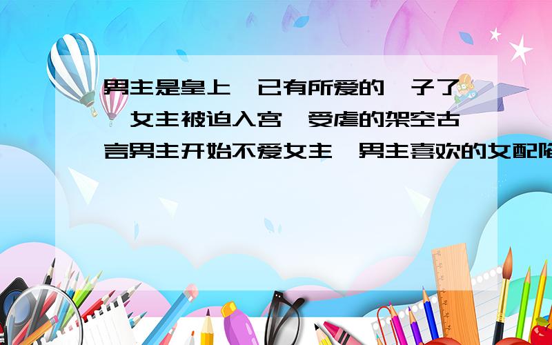 男主是皇上,已有所爱的妃子了,女主被迫入宫,受虐的架空古言男主开始不爱女主,男主喜欢的女配陷害女主,与女主争宠,女主冷静淡泊,而男主总是误会她,最后女主逃离皇宫,必须是架空叻!帮帮