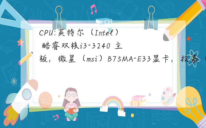 CPU:英特尔（Intel） 酷睿双核i3-3240 主板：微星（msi）B75MA-E33显卡：技嘉（GIGABYTE）GV-N210D3-1GI 内存：金士顿（Kingston）DDR3 1600 4GB 硬盘：希捷（Seagate）1TB ST1000DM003电源：昂达走线大师500红魔版