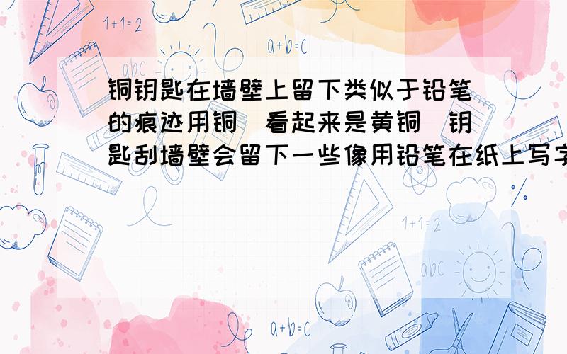 铜钥匙在墙壁上留下类似于铅笔的痕迹用铜（看起来是黄铜）钥匙刮墙壁会留下一些像用铅笔在纸上写字时留下的痕迹!是不是铜与什么物质反应?是的话,化那么学方程式是什么