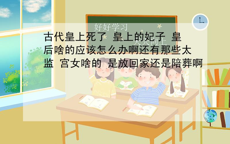 古代皇上死了 皇上的妃子 皇后啥的应该怎么办啊还有那些太监 宫女啥的 是放回家还是陪葬啊