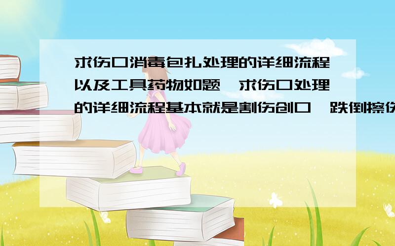 求伤口消毒包扎处理的详细流程以及工具药物如题,求伤口处理的详细流程基本就是割伤创口、跌倒擦伤之类的意外伤口的详细处理流程,以及消毒药物使用先后顺序.我打算准备点有关工具以