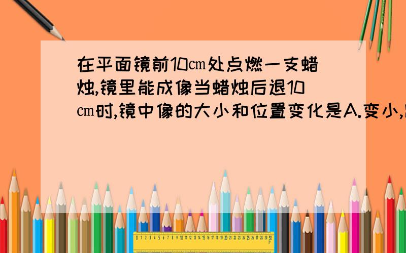 在平面镜前10㎝处点燃一支蜡烛,镜里能成像当蜡烛后退10㎝时,镜中像的大小和位置变化是A.变小,踞蜡烛20㎝  B.不变,距镜20㎝C.变大,踞蜡烛20㎝  D.不变,踞蜡烛40㎝要解释