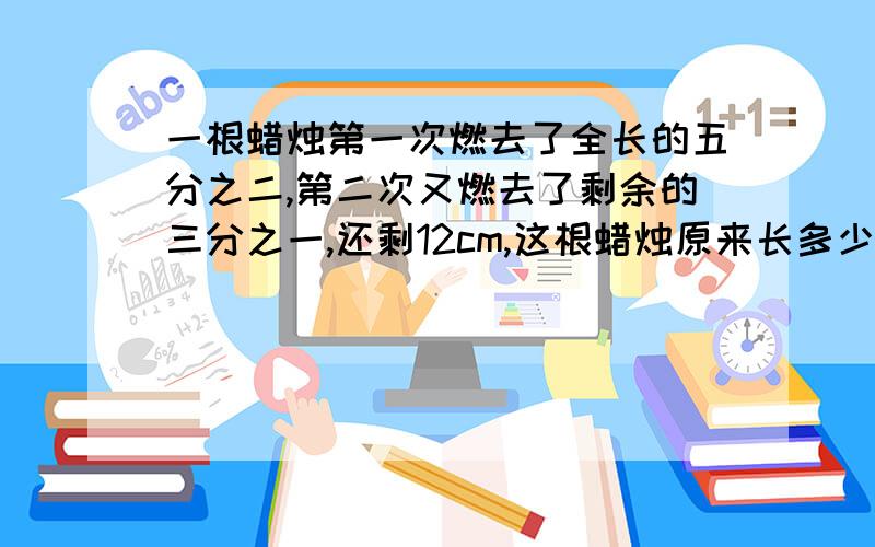 一根蜡烛第一次燃去了全长的五分之二,第二次又燃去了剩余的三分之一,还剩12cm,这根蜡烛原来长多少cm?