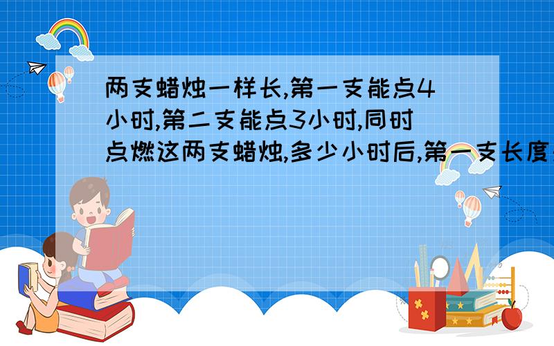 两支蜡烛一样长,第一支能点4小时,第二支能点3小时,同时点燃这两支蜡烛,多少小时后,第一支长度是第二支的两倍?