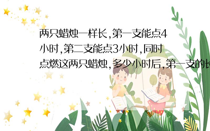 两只蜡烛一样长,第一支能点4小时,第二支能点3小时,同时点燃这两只蜡烛,多少小时后,第一支的长度是第二支的两倍（请用算术方法,不能用方程.