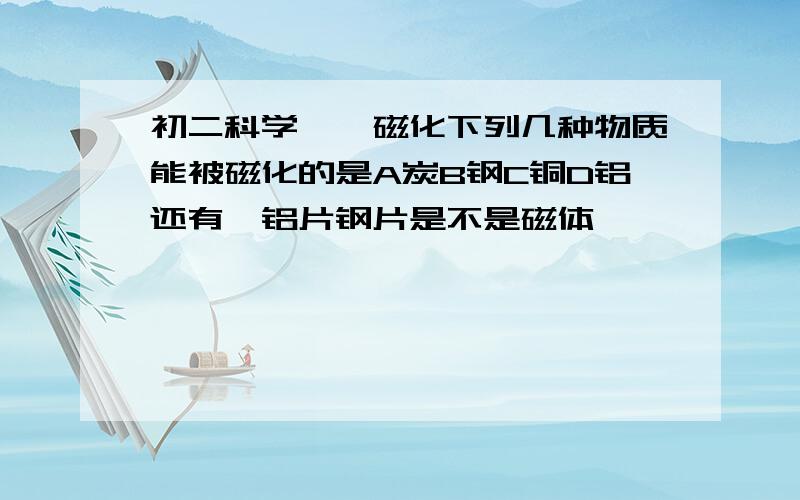 初二科学——磁化下列几种物质能被磁化的是A炭B钢C铜D铝还有,铝片钢片是不是磁体