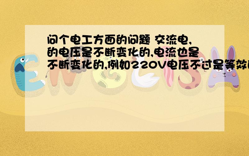 问个电工方面的问题 交流电,的电压是不断变化的,电流也是不断变化的,例如220V电压不过是等效的电压,实问个电工方面的问题 交流电,的电压是不断变化的,电流也是不断变化的,例如220V电压