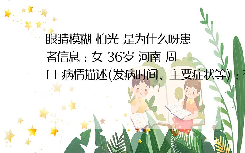 眼睛模糊 怕光 是为什么呀患者信息：女 36岁 河南 周口 病情描述(发病时间、主要症状等)：有两年时间了 但是今年特别严重 看东西都是重叠的 遇到一般的光线眼睛疼想得到怎样的帮助：想