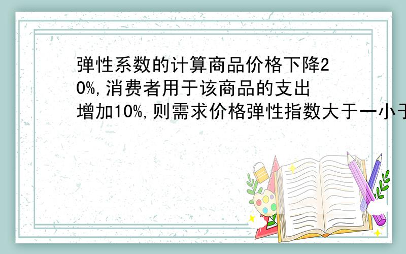 弹性系数的计算商品价格下降20%,消费者用于该商品的支出增加10%,则需求价格弹性指数大于一小于一还是等于一?按照弹性系数的算法,计算应等于0.5,为何答案说大于1