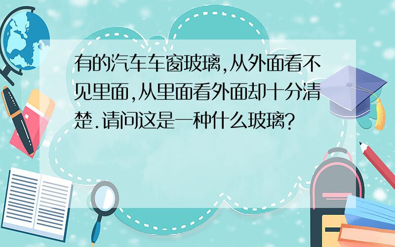 有的汽车车窗玻璃,从外面看不见里面,从里面看外面却十分清楚.请问这是一种什么玻璃?