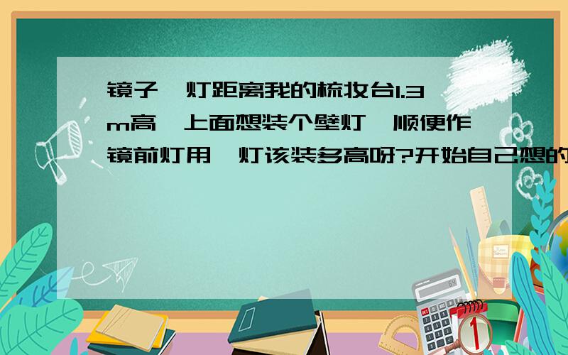 镜子、灯距离我的梳妆台1.3m高,上面想装个壁灯,顺便作镜前灯用,灯该装多高呀?开始自己想的1.5m,装修师傅说太矮了不好看改成1.7m了我想这会不会离镜子太远了呀?