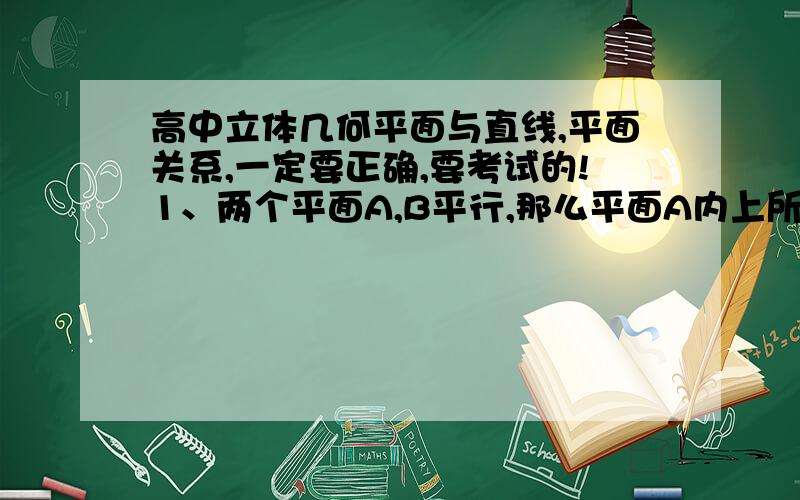 高中立体几何平面与直线,平面关系,一定要正确,要考试的!1、两个平面A,B平行,那么平面A内上所有直线都与平面B平行吗?2、直线a与平面B平行,那么直线a与平面B内所有直线平行吗?3、两个平面A,