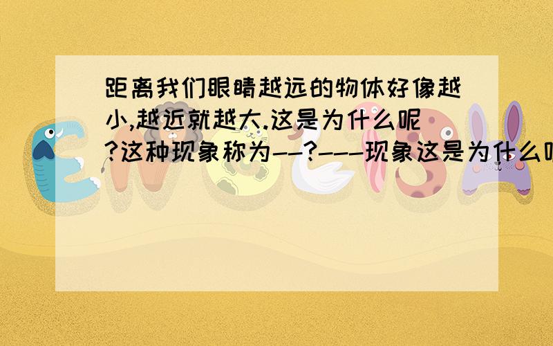 距离我们眼睛越远的物体好像越小,越近就越大.这是为什么呢?这种现象称为--?---现象这是为什么呢?这种现象称为?一定得回答,这是为什么呢?可以不回答!