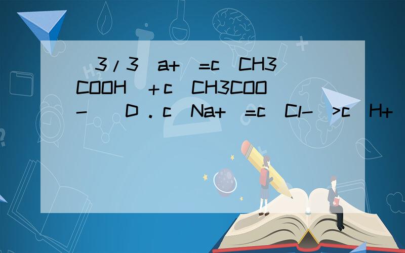 (3/3)a+)=c(CH3COOH)＋c(CH3COO-)  D . c(Na+)=c(Cl-)>c(H+)>(CH3COO-)>c(OH-)