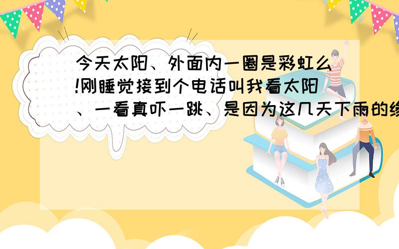 今天太阳、外面内一圈是彩虹么!刚睡觉接到个电话叫我看太阳、一看真吓一跳、是因为这几天下雨的缘故吗、这样的彩虹真没见过,挺希奇的,也不知道这叫什么现象.