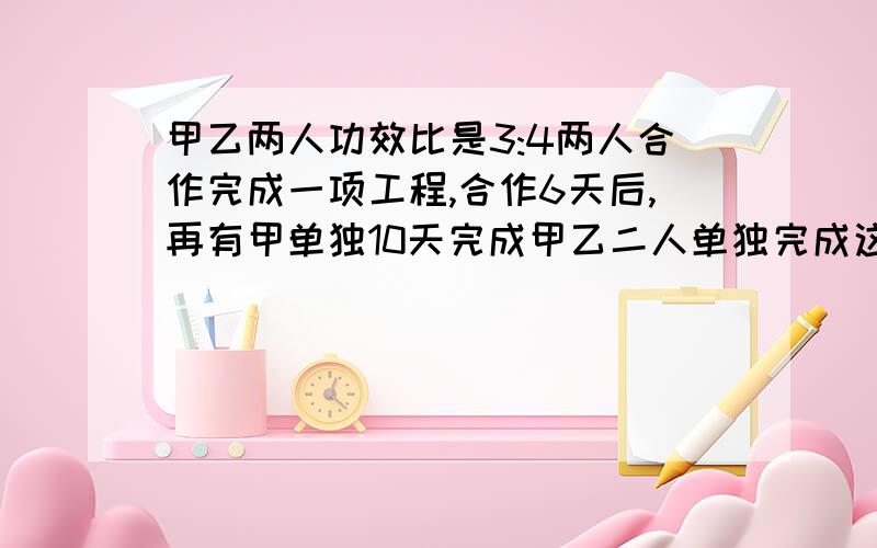 甲乙两人功效比是3:4两人合作完成一项工程,合作6天后,再有甲单独10天完成甲乙二人单独完成这项工程各要多解方程