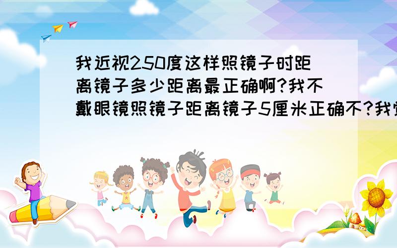 我近视250度这样照镜子时距离镜子多少距离最正确啊?我不戴眼镜照镜子距离镜子5厘米正确不?我觉得看清楚了