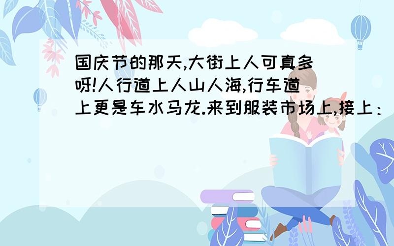 国庆节的那天,大街上人可真多呀!人行道上人山人海,行车道上更是车水马龙.来到服装市场上,接上：人更多!每个店铺前都（ ） ,商场内也是（　）.来到影剧院,前面的广场上成了人的海洋,真