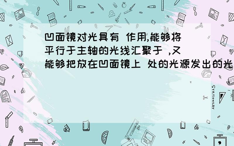 凹面镜对光具有 作用,能够将平行于主轴的光线汇聚于 ,又能够把放在凹面镜上 处的光源发出的光线镜反射成为 光.可见在反射心爱你心爱那个里,光路是 .它应用在 、 ,还有医生检查 是的聚