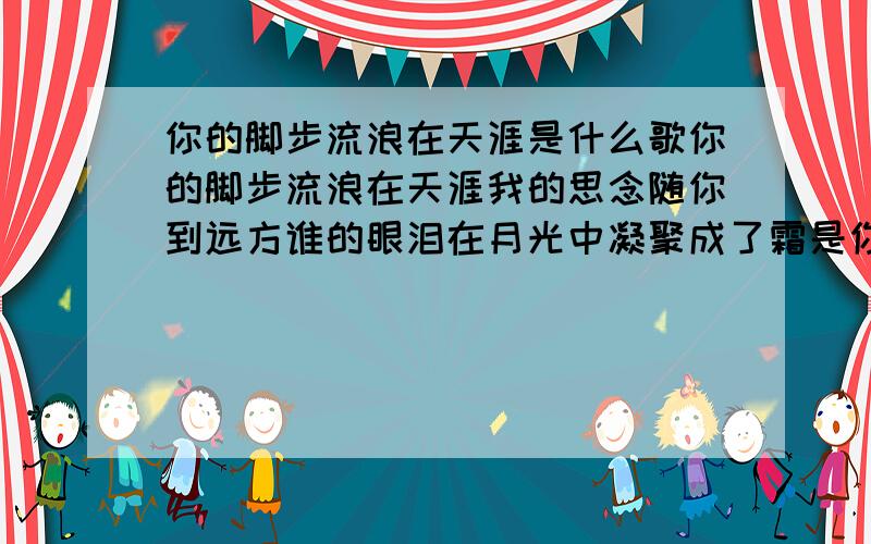 你的脚步流浪在天涯是什么歌你的脚步流浪在天涯我的思念随你到远方谁的眼泪在月光中凝聚成了霜是你让我想你想断肠你的脚步流浪在天涯我的思念随你到远方