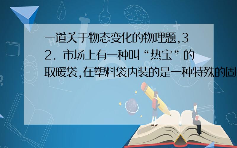 一道关于物态变化的物理题,32．市场上有一种叫“热宝”的取暖袋,在塑料袋内装的是一种特殊的固态物质.使用时,先将它投入沸水中使固态物质熔化成液态物质,然后从沸水中取出,它在逐渐