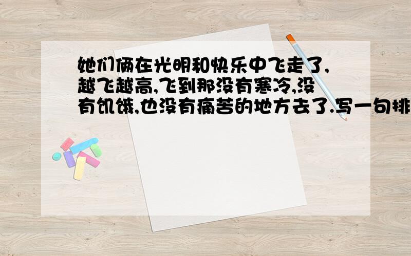 她们俩在光明和快乐中飞走了,越飞越高,飞到那没有寒冷,没有饥饿,也没有痛苦的地方去了.写一句排比句