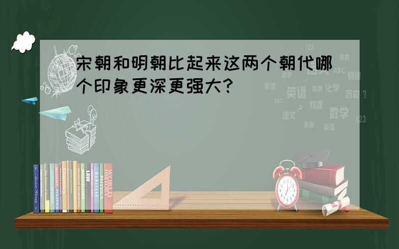 宋朝和明朝比起来这两个朝代哪个印象更深更强大?