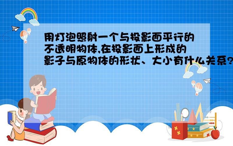 用灯泡照射一个与投影面平行的不透明物体,在投影面上形成的影子与原物体的形状、大小有什么关系?当物体与灯泡的距离发生变化时,影子的大小会有什么不同?