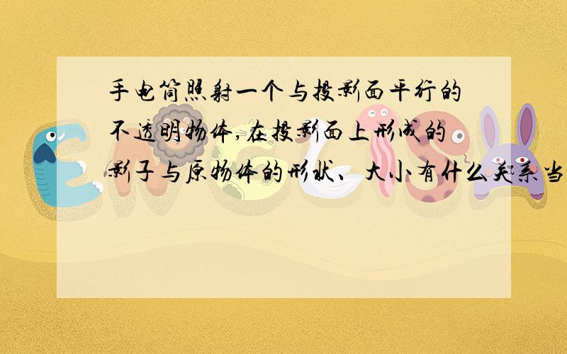 手电筒照射一个与投影面平行的不透明物体,在投影面上形成的影子与原物体的形状、大小有什么关系当物体与手电筒的距离发生变化时,影子的大小会有变化吗?