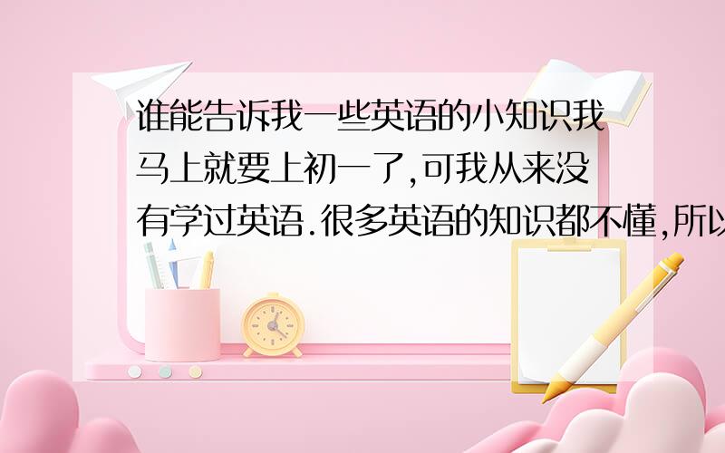 谁能告诉我一些英语的小知识我马上就要上初一了,可我从来没有学过英语.很多英语的知识都不懂,所以趁假期恶补一下,有时知道的请帮帮忙,我要的是：一些音标的知识、语法、过去式、现