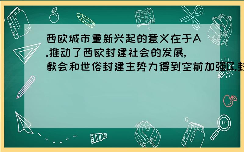 西欧城市重新兴起的意义在于A.推动了西欧封建社会的发展,教会和世俗封建主势力得到空前加强B.封建主日渐贪婪,加紧对市民的剥削C.形成了早期的资产阶级的雏形---市民阶级,为资本主义的