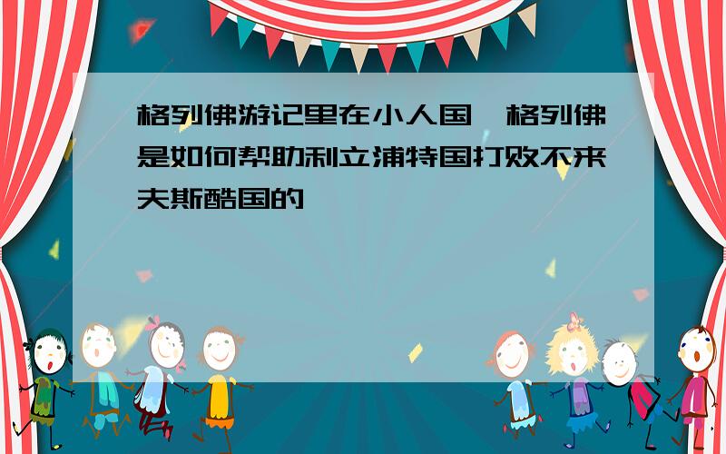 格列佛游记里在小人国,格列佛是如何帮助利立浦特国打败不来夫斯酷国的