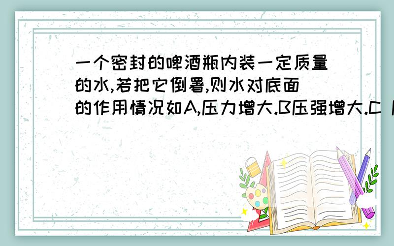 一个密封的啤酒瓶内装一定质量的水,若把它倒署,则水对底面的作用情况如A,压力增大.B压强增大.C 压强不变.D压力减小