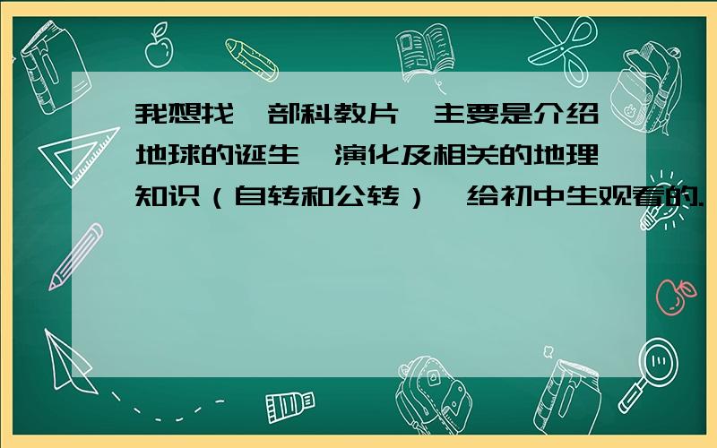 我想找一部科教片,主要是介绍地球的诞生,演化及相关的地理知识（自转和公转）,给初中生观看的.